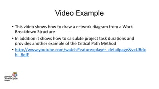 Video Example
• This video shows how to draw a network diagram from a Work
Breakdown Structure
• In addition it shows how to calculate project task durations and
provides another example of the Critical Path Method
• http://www.youtube.com/watch?feature=player_detailpage&v=URdx
hl_8qIE

 