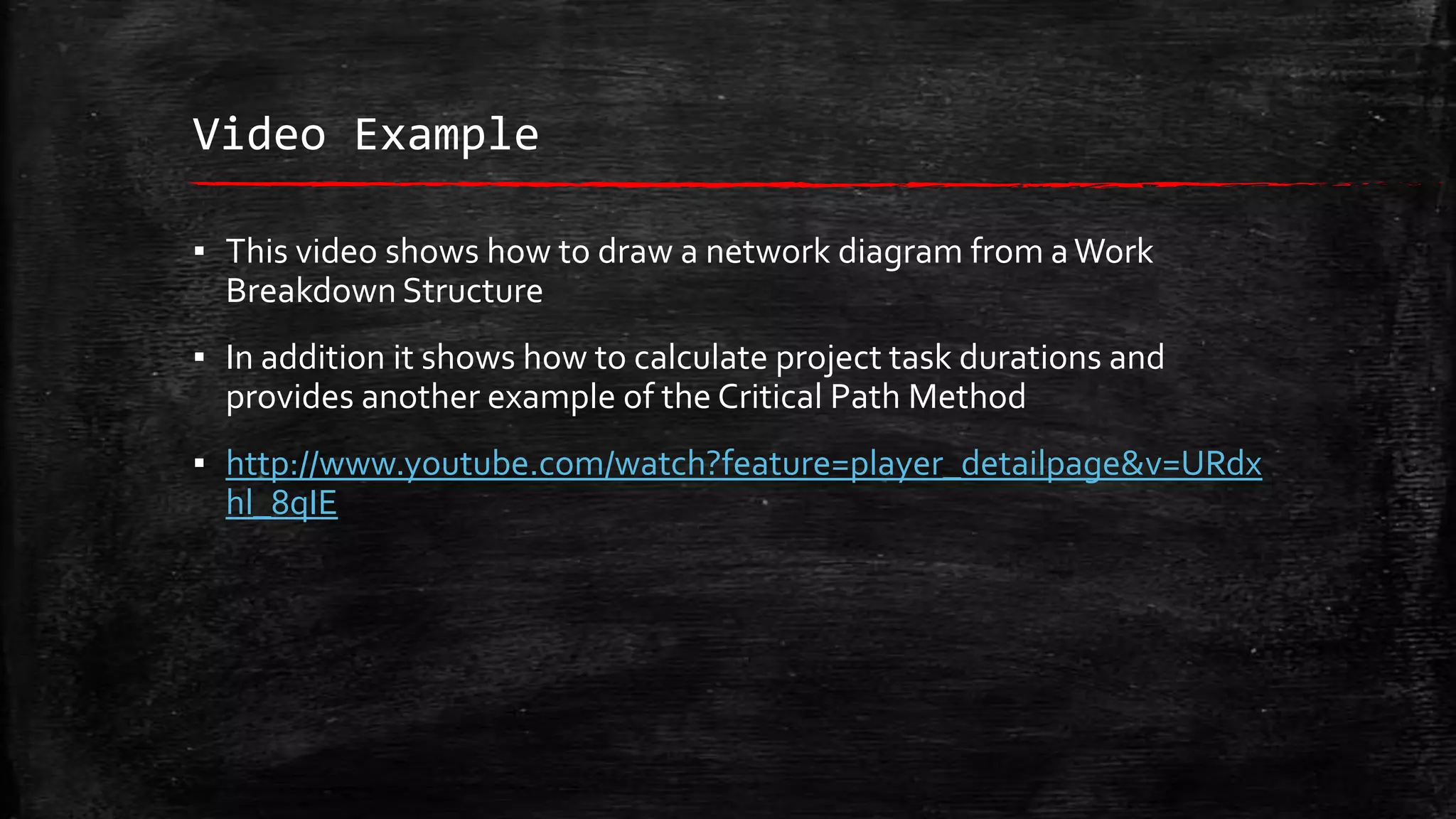 Video Example
▪ This video shows how to draw a network diagram from a Work
Breakdown Structure
▪ In addition it shows how to calculate project task durations and
provides another example of the Critical Path Method
▪ http://www.youtube.com/watch?feature=player_detailpage&v=URdx
hl_8qIE

 