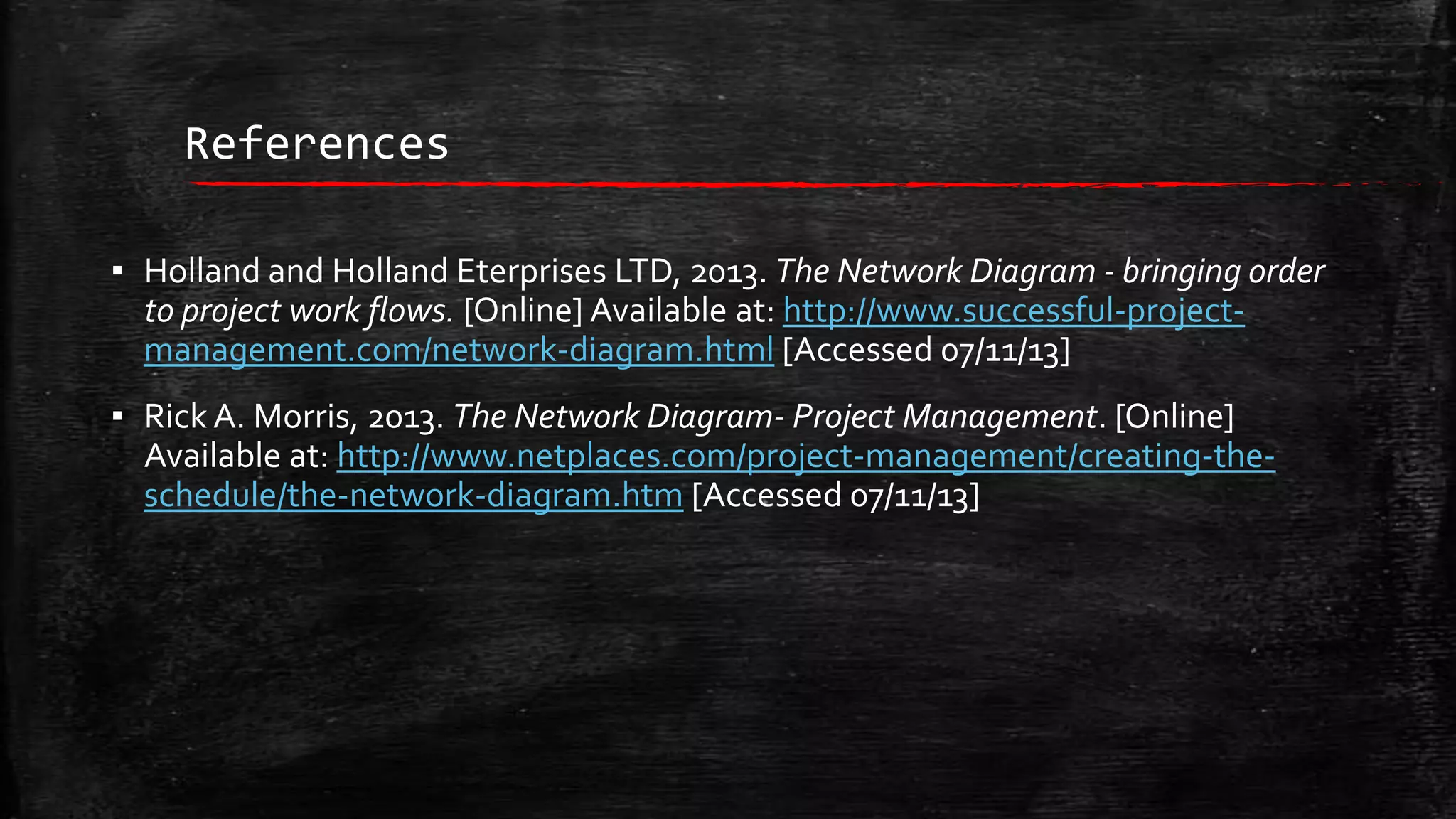 References
▪ Holland and Holland Eterprises LTD, 2013. The Network Diagram - bringing order
to project work flows. [Online] Available at: http://www.successful-projectmanagement.com/network-diagram.html [Accessed 07/11/13]
▪ Rick A. Morris, 2013. The Network Diagram- Project Management. [Online]
Available at: http://www.netplaces.com/project-management/creating-theschedule/the-network-diagram.htm [Accessed 07/11/13]

 