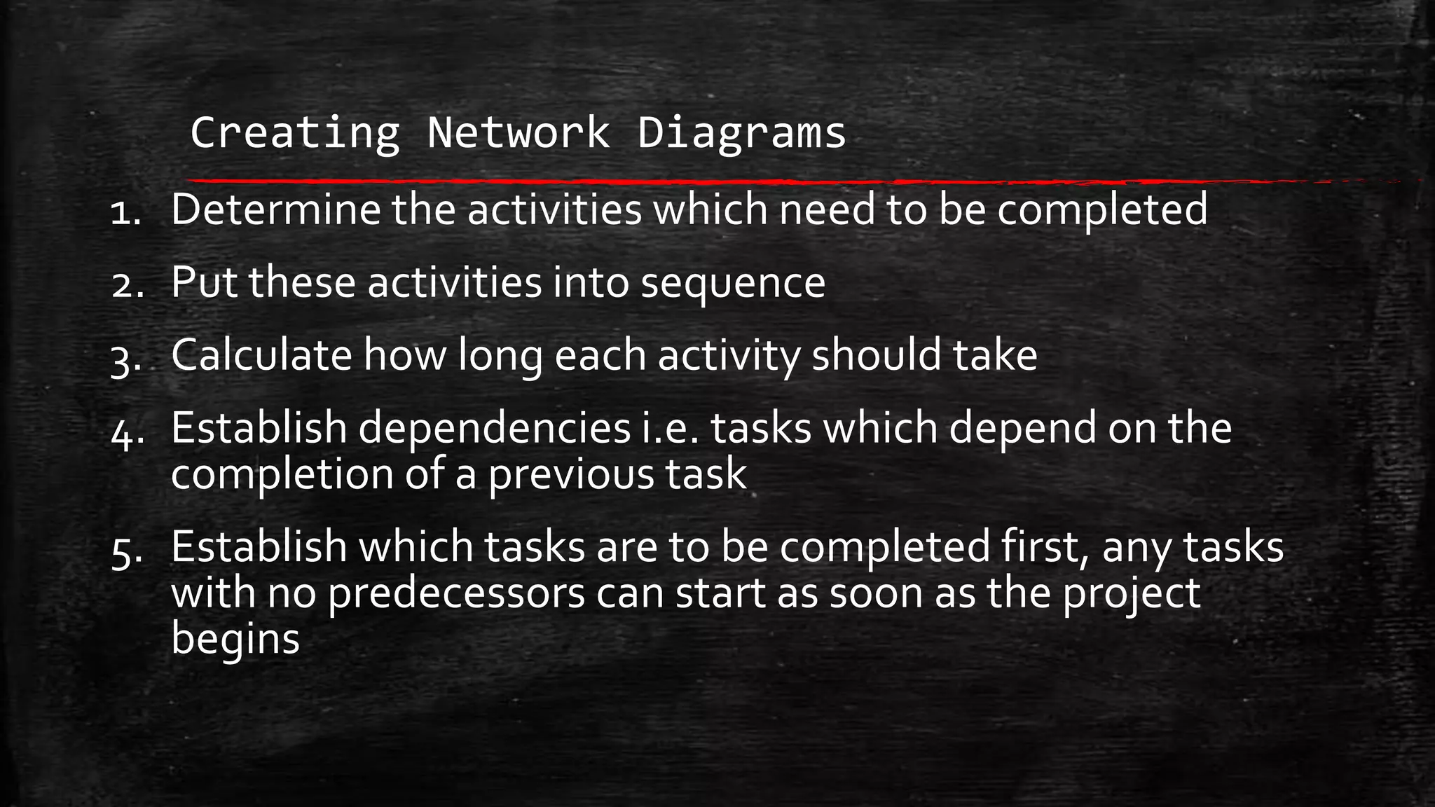 Creating Network Diagrams
1. Determine the activities which need to be completed
2. Put these activities into sequence
3. Calculate how long each activity should take
4. Establish dependencies i.e. tasks which depend on the
completion of a previous task
5. Establish which tasks are to be completed first, any tasks
with no predecessors can start as soon as the project
begins

 