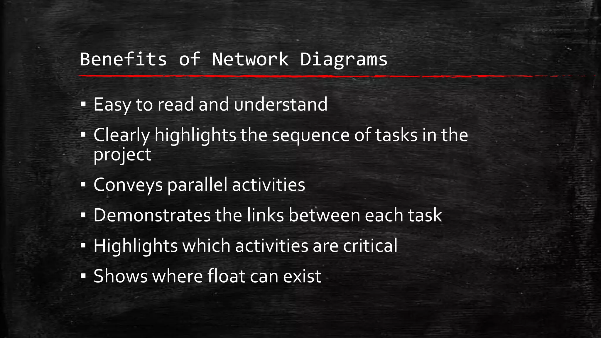 Benefits of Network Diagrams

▪ Easy to read and understand
▪ Clearly highlights the sequence of tasks in the
project
▪ Conveys parallel activities
▪ Demonstrates the links between each task
▪ Highlights which activities are critical

▪ Shows where float can exist

 
