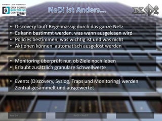 Nov-14 
NeDi – find IT 
12 
•Discovery läuft Regelmässig durch das ganze Netz 
•Es kann bestimmt werden, was wann ausgelesen wird 
•Policies bestimmen, was wichtig ist und was nicht 
•Aktionen können automatisch ausgelöst werden 
•Monitoring überprüft nur, ob Ziele noch leben 
•Erlaubt zusätzlich granulare Schwellwerte 
•Events (Discovery, Syslog, Traps und Monitoring) werden Zentral gesammelt und ausgewertet  