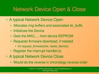 10© 2010-16 SysPlay Workshops <workshop@sysplay.in>
All Rights Reserved.
Network Device Open & Close
A typical Network Device Open
Allocates ring buffers and associated sk_buffs
Initializes the Device
Gets the MAC, … from device EEPROM
Requests firmware download, if needed
int request_firmware(fw, name, device);
Register the interrupt handler(s)
A typical Network Device Close
Would do the reverse in chronology reverse order
 