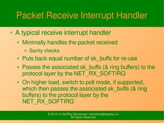 11© 2010-16 SysPlay Workshops <workshop@sysplay.in>
All Rights Reserved.
Packet Receive Interrupt Handler
A typical receive interrupt handler
Minimally handles the packet received
Sanity checks
Puts back equal number of sk_buffs for re-use
Passes the associated sk_buffs (& ring buffers) to the
protocol layer by the NET_RX_SOFTIRQ
On higher load, switch to poll mode, if supported,
which then passes the associated sk_buffs (& ring
buffers) to the protocol layer by the
NET_RX_SOFTIRQ
 