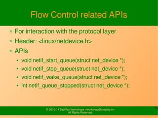 12© 2010-16 SysPlay Workshops <workshop@sysplay.in>
All Rights Reserved.
Flow Control related APIs
For interaction with the protocol layer
Header: <linux/netdevice.h>
APIs
void netif_start_queue(struct net_device *);
void netif_stop_queue(struct net_device *);
void netif_wake_queue(struct net_device *);
int netif_queue_stopped(struct net_device *);
 
