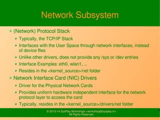 3© 2010-16 SysPlay Workshops <workshop@sysplay.in>
All Rights Reserved.
Network Subsystem
(Network) Protocol Stack
Typically, the TCP/IP Stack
Interfaces with the User Space through network interfaces, instead
of device files
Unlike other drivers, does not provide any /sys or /dev entries
Interface Examples: eth0, wlan1, …
Resides in the <kernel_source>/net folder
Network Interface Card (NIC) Drivers
Driver for the Physical Network Cards
Provides uniform hardware independent interface for the network
protocol layer to access the card
Typically, resides in the <kernel_source>/drivers/net folder
 