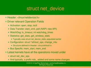 8© 2010-16 SysPlay Workshops <workshop@sysplay.in>
All Rights Reserved.
struct net_device
Header: <linux/netdevice.h>
Driver relevant Operation Fields
Activation: open, stop, ioctl
Data Transfer: start_xmit, poll (NAPI: new API)
WatchDog: tx_timeout, int watchdog_timeo
Statistics: get_stats, get_wireless_stats
Typically uses struct net_device_stats, populated earlier
Configuration: struct *ethtool_ops, change_mtu
Structure defined in Header: <linux/ethtool.h>
Bus Specific: mem_start, mem_end
Latest kernels have all the operations moved under
struct net_dev_ops
And typically, a prefix ndo_ added and some name changes
 