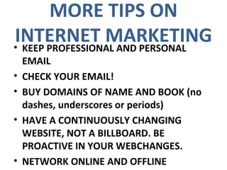 MORE TIPS ON INTERNET MARKETING KEEP PROFESSIONAL AND PERSONAL EMAIL CHECK YOUR EMAIL! BUY DOMAINS OF NAME AND BOOK (no dashes, underscores or periods) HAVE A CONTINUOUSLY CHANGING WEBSITE, NOT A BILLBOARD. BE PROACTIVE IN YOUR WEBCHANGES. NETWORK ONLINE AND OFFLINE 
