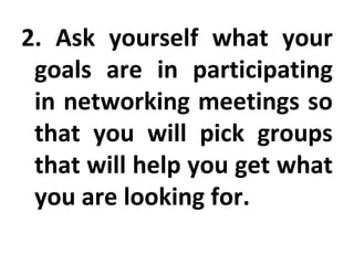 2. Ask yourself what your goals are in participating in networking meetings so that you will pick groups that will help you get what you are looking for. 