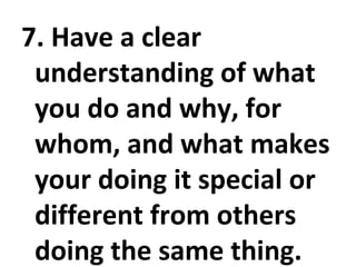 7. Have a clear understanding of what you do and why, for whom, and what makes your doing it special or different from others doing the same thing. 