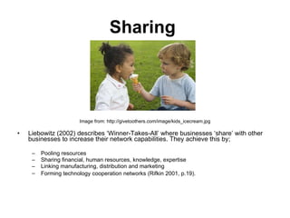 Sharing   Image from: http://givetoothers.com/image/kids_icecream.jpg Liebowitz (2002) describes ‘Winner-Takes-All’ where businesses ‘share’ with other businesses to increase their network capabilities. They achieve this by; Pooling resources Sharing financial, human resources, knowledge, expertise Linking manufacturing, distribution and marketing Forming technology cooperation networks (Rifkin 2001, p.19).   
