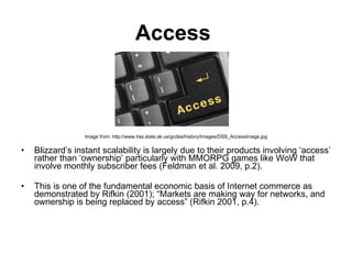 Access   Image from: http://www.hss.state.ak.us/gcdse/history/Images/DSS_AccessImage.jpg Blizzard’s instant scalability is largely due to their products involving ‘access’ rather than ‘ownership’ particularly with  MMORPG  games like WoW that involve monthly subscriber fees (Feldman et al. 2009, p.2).  This is one of the fundamental economic basis of Internet commerce   as demonstrated by Rifkin (2001); “Markets are making way for networks, and ownership is being replaced by access” (Rifkin 2001, p.4).  