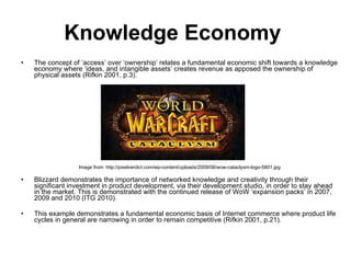 Knowledge Economy   The concept of ‘access’ over ‘ownership’ relates a fundamental economic shift towards a knowledge economy where ‘ideas, and intangible assets’ creates revenue as apposed the ownership of physical assets  (Rifkin 2001, p.3).  Image from: http://pixelverdict.com/wp-content/uploads/2009/08/wow-cataclysm-logo-5801.jpg Blizzard demonstrates the importance of networked knowledge and creativity through their significant investment in product development, via their development studio, in order  to stay ahead in the market. This is demonstrated with the continued release of WoW ‘expansion packs’ in 2007, 2009 and 2010 (ITG 2010).   This example demonstrates a fundamental  economic basis of Internet commerce where  product life cycles in general are narrowing in order to remain competitive (Rifkin 2001, p.21).  