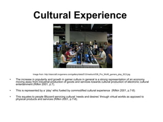 Cultural Experience   Image from: http://starcraft.incgamers.com/gallery/data/512/medium/036_Pro_WoW_gamers_play_SC2.jpg The increase in popularity and growth in gamer culture in general is a strong representation of an economy moving away from industrial production of goods and services towards cultural production of electronic cultural entertainment (Rifkin 2001, p.7).  This is represented by a ‘play’ ethic fueled by commodified cultural experience  (Rifkin 2001, p.7-8).  This equates to people Blizzard servicing cultural ‘needs and desires’ through virtual worlds as apposed to physical products and services (Rifkin 2001, p.7-8). 