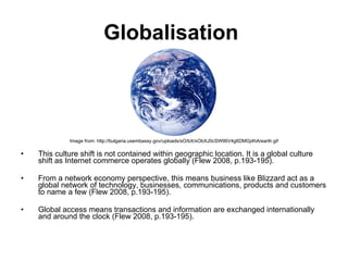 Globalisation   Image from: http://bulgaria.usembassy.gov/uploads/sO/bX/sObXJ0cSW96V4g6DMGj4hA/earth.gif This culture shift is not contained within geographic location. It is a global culture shift as Internet commerce operates globally (Flew 2008, p.193-195).  From a network economy perspective, this means business like Blizzard act as a global network of technology, businesses, communications, products and customers to name a few (Flew 2008, p.193-195). Global access means transactions and information are exchanged internationally and around the clock (Flew 2008, p.193-195).  