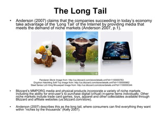 The Long Tail   Anderson (2007) claims that the companies succeeding in today’s economy take advantage of the ‘Long Tail’ of the Internet by providing media that meets the demand of niche markets (Anderson 2007, p.1).  Pandaren Monk Image from: http://us.blizzard.com/store/details.xml?id=1100000763 Gryphon Hatchling Soft Toy Image from: http://us.blizzard.com/store/details.xml?id=1100000862 Steel Series Lich King Mousepad Image from: http://us.blizzard.com/store/details.xml?id=1100000344 Blizzard’s MMPORG media and physical products incorporate a variety of niche markets including the ability for end-user’s to purchase digital (virtual) in-game items individually. Other niche markets include trade card games, toys, apparel and other collectables available through Blizzard and affiliate websites (us.blizzard.com/store). Anderson (2007) describes this as the long tail, where consumers can find everything they want within “niches by the thousands” (Kelly 2007).  