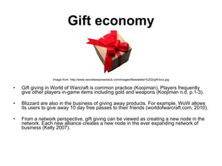 Gift economy Image from: http://www.secretsexposedclub.com/images/Newsletter%202/gift-box.jpg Gift giving in World of Warcraft is common practice (Koojiman). Players frequently give other players in-game items including gold and weapons (Koojiman n.d, p.1-3). Blizzard are also in the business of giving away products. For example, WoW allows its users to give away 10 day free passes to their friends (worldofwarcraft.com, 2010).  From a network perspective, gift giving can be viewed as creating a new node in the network. Each new alliance creates a new node in the ever expanding network of business (Kelly 2007).  
