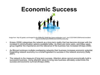 Economic Success   Image from: http://t2.gstatic.com/images?q=tbn:6NBinft3LYldsM:http://www.ambitnation.com/_/rsrc/1233140401209/Home/consultant-opportunity/Making%2520Money%2520Success.png Knieps (2006) categorises the network as a long term reality that has become stronger with the increase in communication options available today. As there are more users, and these users group together the importance and the relevance of the business has increased (Knieps 2006).  As Blizzard embrace multiple overlapping networks their business increases economic potential. Expanding network economy is a crucial ingredient to success in the network economy (Kelly 2007). The network is the measure of long term success. Attention alone cannot economically build a successful business. Using attention alone to bring new business ultimately undermines the success and economic survival (Knieps 2006). 