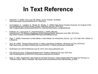 In Text Reference   Anderson, C. (2009). The Long Tail .   Wired , 12(10). October. Available: http://www.wired.com/wired/archive/12.10/tail.html Cunningham, A.,  Langlotz, H., Rhode, M., Whaley, C. (2008) Video Game Industry Overview: An Analysis of the Current Market and Future Growth Trends, Retrieved July 2nd, 2010 from http://holgerlanglotz.de/downloads/BU4510_VideoGamesIndustry_LanglotzEtAl.pdf. Feldman, M., Leszczynski, P., Pulst-Korenberg J. (2009). Blizzard Entertainment: The Massive Multiplayer Online Gaming Market, Retrieved June 29th, 2010 from http://www.mcafee.cc/Classes/BEM106/Papers/2009/Blizzard.pdf. Flew, T. (2008). Introduction to New Media .  In  New Media: An Introduction  (3rd ed., pp.1-37). New York: Oxford. In e-Reserve. Gray, M. (2008).  ‘ World of Warcraft hits 11 million subscribers worldwide’, Retrieved July 3rd, 2010 from http://www.wow.com/2008/10/28/world-of-warcraft-hits-11-million-subscribers-worldwide/ Guild-bank.com (2010) Retrieved July 20, 2010, from www.guild-bank.com ITG (2010) Success: A Blizzard Entertainment Timeline, Retrieved 3rd July, 2010 from   http://imtalkingames.com/2010/01/23/success-a-blizzard-ent-timeline/ Kelly, K. (1997, September). New Rules for the New Economy: Twelve Dependable Principles for Thriving in a Turbulent World.  Wired . Available: http://www.wired.com/wired/archive/5.09/newrules_pr.html . 