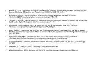 Knieps, G. (2006), Competition in the Post-Trade Markets: A network econmic Analysis of the Securities Industry, Journal of Industry, COmpetition and Trade 6;1, doi 10.1007/s10862-005-5649-x Koojiman, R. (n.d), It’s not my birthday, A study on Gift Economy, Retrieved 18th July, 2010 from http://sybil.nl/2007/index2.php?option=com_content&do_pdf=1&id=15 Leibowitz, S.J. (2002). Basic economics of the internet from Re-Thinking the Network Economy: The True Forces that Drive the Digital Marketplace. New York: Amacom. (pp. 9 - 24). Morningstar Equity Research (2010).  Activision Blizzard, Inc. ATVI, Retrieved June 29th, 2010 from  http://www.nasdaq.com/MorningStarProfileReports/ATVI_USA.pdf. Rifkin, J. (2001).   Entering the age of access and When markets give way to networks from The Age of Access: The New Culture of Hypercapitalism, Where all of Life is a Paid-For Experience. Tarcher Penguin Putnam. (pp. pp 3-29, 267-269). Spooncraft (2008), MMO Subscriptions: Wow has 62.3% market share, retrieved 13 July 2010 from http://www.spooncraft.com/whatever/mmo-subscriptions-wow-has-623-market-share/ Success of Internet Commerce, Information Systems Research, 2002 INFORMS Vol. 13, No. 2, June 2002, pp. 187-204. Torkzadeh, G., Dhillon, G. (2002).  Measuring Factors that Influence the Worldofwarcraft.com (2010) Retrieved July 20, 2010, from http://www.worldofwarcraft.com/index.xml 