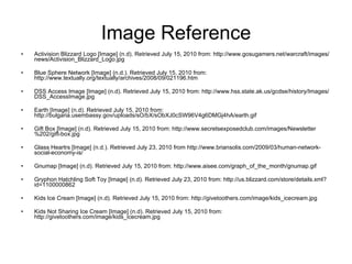Image Reference Activision Blizzard Logo [Image] (n.d). Retrieved July 15, 2010 from: http://www.gosugamers.net/warcraft/images/news/Activision_Blizzard_Logo.jpg Blue Sphere Network  [Image] (n.d.). Retrieved July 15, 2010 from: http://www.textually.org/textually/archives/2008/09/021196.htm DSS Access Image [Image] (n.d). Retrieved July 15, 2010 from: http://www.hss.state.ak.us/gcdse/history/Images/DSS_AccessImage.jpg Earth [Image] (n.d). Retrieved July 15, 2010 from: http://bulgaria.usembassy.gov/uploads/sO/bX/sObXJ0cSW96V4g6DMGj4hA/earth.gif Gift Box [Image] (n.d). Retrieved July 15, 2010 from: http://www.secretsexposedclub.com/images/Newsletter%202/gift-box.jpg Glass Heartrs [Image] (n.d.). Retrieved July 23, 2010 from  http://www.briansolis.com/2009/03/human-network-social-economy-is/   Gnumap [Image] (n.d). Retrieved July 15, 2010 from: http://www.aisee.com/graph_of_the_month/gnumap.gif Gryphon Hatchling Soft Toy [Image] (n.d). Retrieved July 23, 2010 from: http://us.blizzard.com/store/details.xml?id=1100000862 Kids Ice Cream [Image] (n.d). Retrieved July 15, 2010 from: http://givetoothers.com/image/kids_icecream.jpg Kids Not Sharing Ice Cream [Image] (n.d). Retrieved July 15, 2010 from: http://givetoothers.com/image/kids_icecream.jpg 