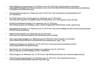 Money Making Success [Image] (n.d). Retrieved July 20, 2010 from: http://t2.gstatic.com/images?q=tbn:6NBinft3LYldsM:http://www.ambitnation.com/_/rsrc/1233140401209/Home/consultant-opportunity/Making%2520Money%2520Success.png Pandarin Monk [Image] (n.d). Retrieved July 23, 2010 from: http://us.blizzard.com/store/details.xml?id=1100000763 Pro WoW Gamers Play SC2 [Image] (n.d). Retrieved July 17, 2010 from: http://starcraft.incgamers.com/gallery/data/512/medium/036_Pro_WoW_gamers_play_SC2.jpg Simple Social Network [Image] (n.d). Retrieved July 15, 2010 from: http://prblog.typepad.com/strategic_public_relation/images/2007/06/22/simple_social_network.png Social-Network [Image] (n.d). Retrieved July 15, 2010 from : http://www.intelligence-web.com/wp-content/uploads/2009/02/social-network.jpg Solace Poster [Image] (n.d). Retrieved July 20, 2010 from: http://www.canmag.com/images/front/bond/solaceposter4-small.jpg Sony Logo Image [Image] (n.d). Retrieved July 20, 2010 from: http://t3.gstatic.com/images?q=tbn:RiNHb34vdjUIVM:http://m-libraries2009.ubc.ca/Media/sony_logo_1.jpg Spiderman [Image] (n.d). Retrieved July 20, 2010 from: http://www.theanimationblog.com/wp-content/uploads/2007/06/spiderman.jpg Steel Series Lich King Mousepad [Image] (n.d). Retrieved July 23, 2010 from: http://us.blizzard.com/store/details.xml?id=1100000344 WoW [Image] (n.d). Retrieved July 15, 2010 from:  http://brisbanemodchips.com.au/store/images/wow.gif WoW CataclysmLogo [Image] (n.d). Retrieved July 15, 2010 from:  http://pixelverdict.com/wp-content/uploads/2009/08/wow-cataclysm-logo-5801.jpg 
