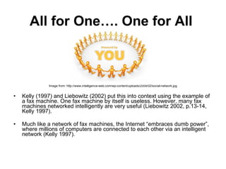 All for One…. One for All   Image from: http://www.intelligence-web.com/wp-content/uploads/2009/02/social-network.jpg Kelly (1997) and Liebowitz (2002) put this into context using the example of a fax machine. One fax machine by itself is useless. However, many fax machines networked intelligently are very useful (Liebowitz 2002, p.13-14, Kelly 1997).  Much like a network of fax machines, the Internet “embraces dumb power”, where millions of computers are connected to each other via an intelligent network (Kelly 1997).  