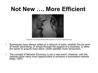 Not New …. More Efficient   Image from: http://hollywoodlandlord.files.wordpress.com/2010/01/wordofmouth.jpg Businesses have always relied on a network of sorts, whether this be word of mouth advertising, or simply through the support of a business, to allow the owner to acquire more stock, which satisfies more consumers.  The concept of Network Economy is not a new event. However, with the Internet came many more opportunities to enhance a businesses network (Kelly 1997).  