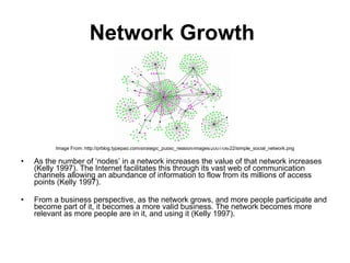 Network Growth   Image From: http://prblog.typepad.com/strategic_public_relation/images/2007/06/22/simple_social_network.png As the number of ‘nodes’ in a network increases the value of that network increases (Kelly 1997). The Internet facilitates this through its vast web of communication channels allowing an abundance of information to flow from its millions of access points (Kelly 1997). From a business perspective, as the network grows, and more people participate and become part of it, it becomes a more valid business. The network becomes more relevant as more people are in it, and using it (Kelly 1997).  