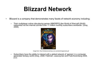 Blizzard Network   Blizzard is a company that demonstrates many facets of network economy including; Their  multiplayer online role-playing games (MMORPG) like World of Warcraft (WoW) networked via the internet connect  over 11 million monthly subscribers worldwide  ( Gray, 2008). Image from: http://brisbanemodchips.com.au/store/images/wow.gif Subscribers  have the ability to  interact with a global network of ‘gamers’ in a computer generated fantasy world ( Gray, 2008; Feldman, Leszczynski and Pulst-Korenberg 2009, p.2).  