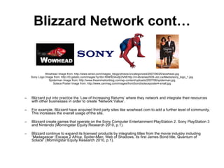 Blizzard Network cont… Wowhead Image from: http://www.wired.com/images_blogs/photos/uncategorized/2007/06/25/wowhead.jpg Sony Logo Image from: http://t3.gstatic.com/images?q=tbn:RiNHb34vdjUIVM:http://m-libraries2009.ubc.ca/Media/sony_logo_1.jpg Spiderman Image from: http://www.theanimationblog.com/wp-content/uploads/2007/06/spiderman.jpg Solace Poster Image from: http://www.canmag.com/images/front/bond/solaceposter4-small.jpg Blizzard put into practice the ‘Law of Increasing Returns’ where they network and integrate their resources with other businesses in order to create ‘Network Value’.  For example,  Blizzard have acquired third party sites like wowhead.com to add a further level of community. This increases the overall usage of the site. Blizzard create games that operate on the Sony Computer Entertainment PlayStation 2, Sony PlayStation 3 and Nintendo ( Morningstar Equity Research 2010, p.1). Blizzard continue to expand its licensed products by integrating titles from the movie industry including “Madagascar: Escape 2 Africa, Spider-Man: Web of Shadows, its first James Bond title, Quantum of Solace” ( Morningstar Equity Research 2010, p.1). 