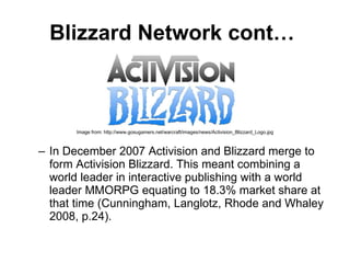 Blizzard Network cont…   Image from: http://www.gosugamers.net/warcraft/images/news/Activision_Blizzard_Logo.jpg In December 2007 Activision and Blizzard merge to form Activision Blizzard.  This meant combining a world leader in interactive publishing with a world leader MMORPG equating to 18.3% market share at that time  ( Cunningham, Langlotz, Rhode and Whaley 2008, p.24). 