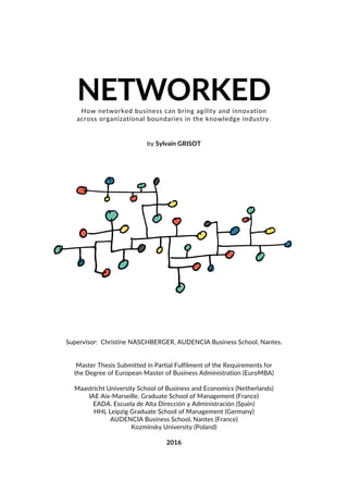 NETWORKEDHow networked business can bring agility and innovation
across organizational boundaries in the knowledge industry.
by Sylvain GRISOT
Supervisor: Christine NASCHBERGER, AUDENCIA Business School, Nantes.
Master Thesis Submitted in Partial Fulfilment of the Requirements for
the Degree of European Master of Business Administration (EuroMBA)
Maastricht University School of Business and Economics (Netherlands)
IAE Aix-Marseille. Graduate School of Management (France)
EADA. Escuela de Alta Dirección y Administración (Spain)
HHL Leipzig Graduate School of Management (Germany)
AUDENCIA Business School, Nantes (France)
Kozminsky University (Poland)
2016
 