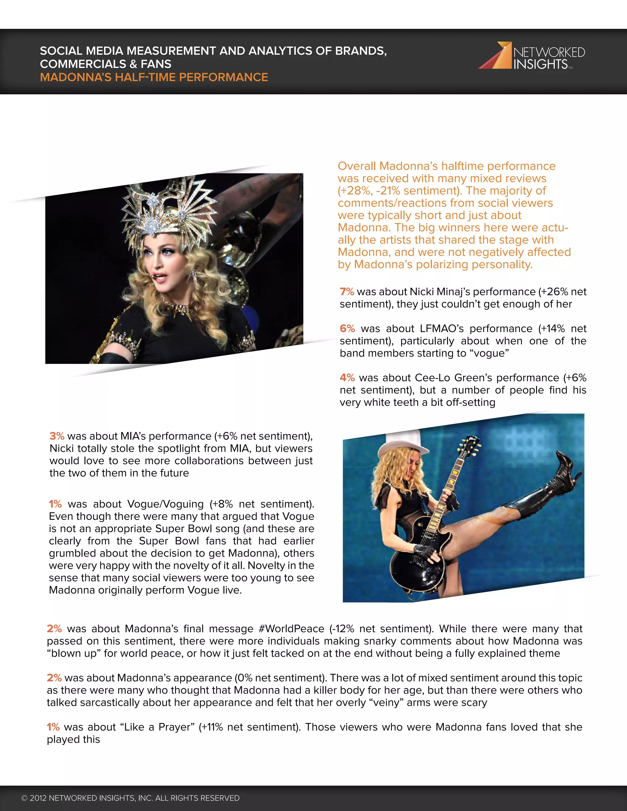 SOCIAL MEDIA MEASUREMENT AND ANALYTICS OF BRANDS,
    COMMERCIALS & FANS
    MADONNA’S HALF-TIME PERFORMANCE




                                                                   Overall Madonna’s halftime performance
                                                                   was received with many mixed reviews
                                                                   (+28%, -21% sentiment). The majority of
                                                                   comments/reactions from social viewers
                                                                   were typically short and just about
                                                                   Madonna. The big winners here were actu-
                                                                   ally the artists that shared the stage with
                                                                   Madonna, and were not negatively affected
                                                                   by Madonna’s polarizing personality.

                                                                   7% was about Nicki Minaj’s performance (+26% net
                                                                   sentiment), they just couldn’t get enough of her

                                                                   6% was about LFMAO’s performance (+14% net
                                                                   sentiment), particularly about when one of the
                                                                   band members starting to “vogue”

                                                                   4% was about Cee-Lo Green’s performance (+6%
                                                                   net sentiment), but a number of people ﬁnd his
                                                                   very white teeth a bit off-setting


      3% was about MIA’s performance (+6% net sentiment),
      Nicki totally stole the spotlight from MIA, but viewers
      would love to see more collaborations between just
      the two of them in the future

      1% was about Vogue/Voguing (+8% net sentiment).
      Even though there were many that argued that Vogue
      is not an appropriate Super Bowl song (and these are
      clearly from the Super Bowl fans that had earlier
      grumbled about the decision to get Madonna), others
      were very happy with the novelty of it all. Novelty in the
      sense that many social viewers were too young to see
      Madonna originally perform Vogue live.


     2% was about Madonna’s ﬁnal message #WorldPeace (-12% net sentiment). While there were many that
     passed on this sentiment, there were more individuals making snarky comments about how Madonna was
     “blown up” for world peace, or how it just felt tacked on at the end without being a fully explained theme

     2% was about Madonna’s appearance (0% net sentiment). There was a lot of mixed sentiment around this topic
     as there were many who thought that Madonna had a killer body for her age, but than there were others who
     talked sarcastically about her appearance and felt that her overly “veiny” arms were scary

     1% was about “Like a Prayer” (+11% net sentiment). Those viewers who were Madonna fans loved that she
     played this




© 2012 NETWORKED INSIGHTS, INC. ALL RIGHTS RESERVED
 