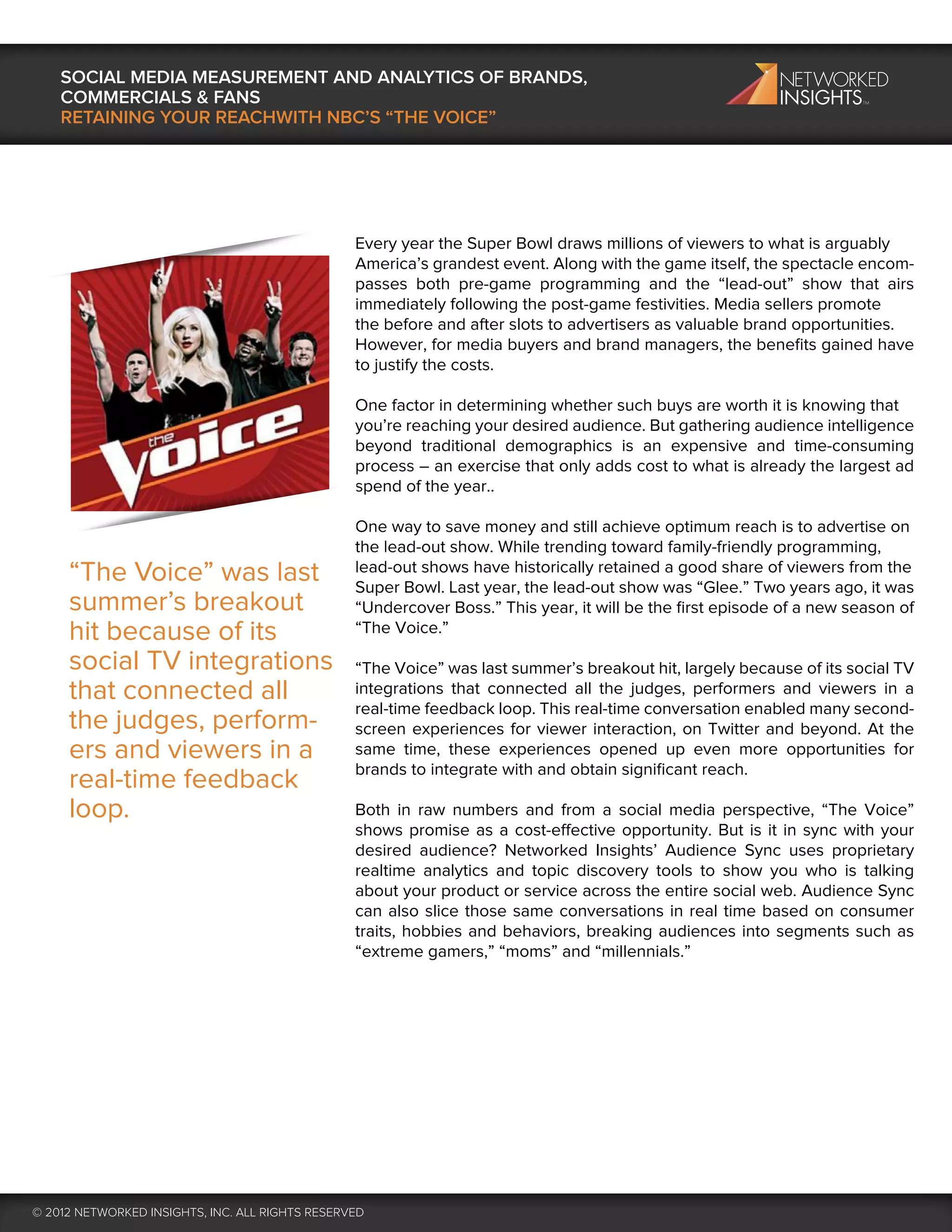 SOCIAL MEDIA MEASUREMENT AND ANALYTICS OF BRANDS,
    COMMERCIALS & FANS
    RETAINING YOUR REACHWITH NBC’S “THE VOICE”




                                                 Every year the Super Bowl draws millions of viewers to what is arguably
                                                 America’s grandest event. Along with the game itself, the spectacle encom-
                                                 passes both pre-game programming and the “lead-out” show that airs
                                                 immediately following the post-game festivities. Media sellers promote
                                                 the before and after slots to advertisers as valuable brand opportunities.
                                                 However, for media buyers and brand managers, the beneﬁts gained have
                                                 to justify the costs.

                                                 One factor in determining whether such buys are worth it is knowing that
                                                 you’re reaching your desired audience. But gathering audience intelligence
                                                 beyond traditional demographics is an expensive and time-consuming
                                                 process – an exercise that only adds cost to what is already the largest ad
                                                 spend of the year..

                                                 One way to save money and still achieve optimum reach is to advertise on
                                                 the lead-out show. While trending toward family-friendly programming,
     “The Voice” was last                        lead-out shows have historically retained a good share of viewers from the
                                                 Super Bowl. Last year, the lead-out show was “Glee.” Two years ago, it was
     summer’s breakout                           “Undercover Boss.” This year, it will be the ﬁrst episode of a new season of
     hit because of its                          “The Voice.”

     social TV integrations                      “The Voice” was last summer’s breakout hit, largely because of its social TV
     that connected all                          integrations that connected all the judges, performers and viewers in a
                                                 real-time feedback loop. This real-time conversation enabled many second-
     the judges, perform-                        screen experiences for viewer interaction, on Twitter and beyond. At the
     ers and viewers in a                        same time, these experiences opened up even more opportunities for
                                                 brands to integrate with and obtain signiﬁcant reach.
     real-time feedback
     loop.                                       Both in raw numbers and from a social media perspective, “The Voice”
                                                 shows promise as a cost-effective opportunity. But is it in sync with your
                                                 desired audience? Networked Insights’ Audience Sync uses proprietary
                                                 realtime analytics and topic discovery tools to show you who is talking
                                                 about your product or service across the entire social web. Audience Sync
                                                 can also slice those same conversations in real time based on consumer
                                                 traits, hobbies and behaviors, breaking audiences into segments such as
                                                 “extreme gamers,” “moms” and “millennials.”




© 2012 NETWORKED INSIGHTS, INC. ALL RIGHTS RESERVED
 