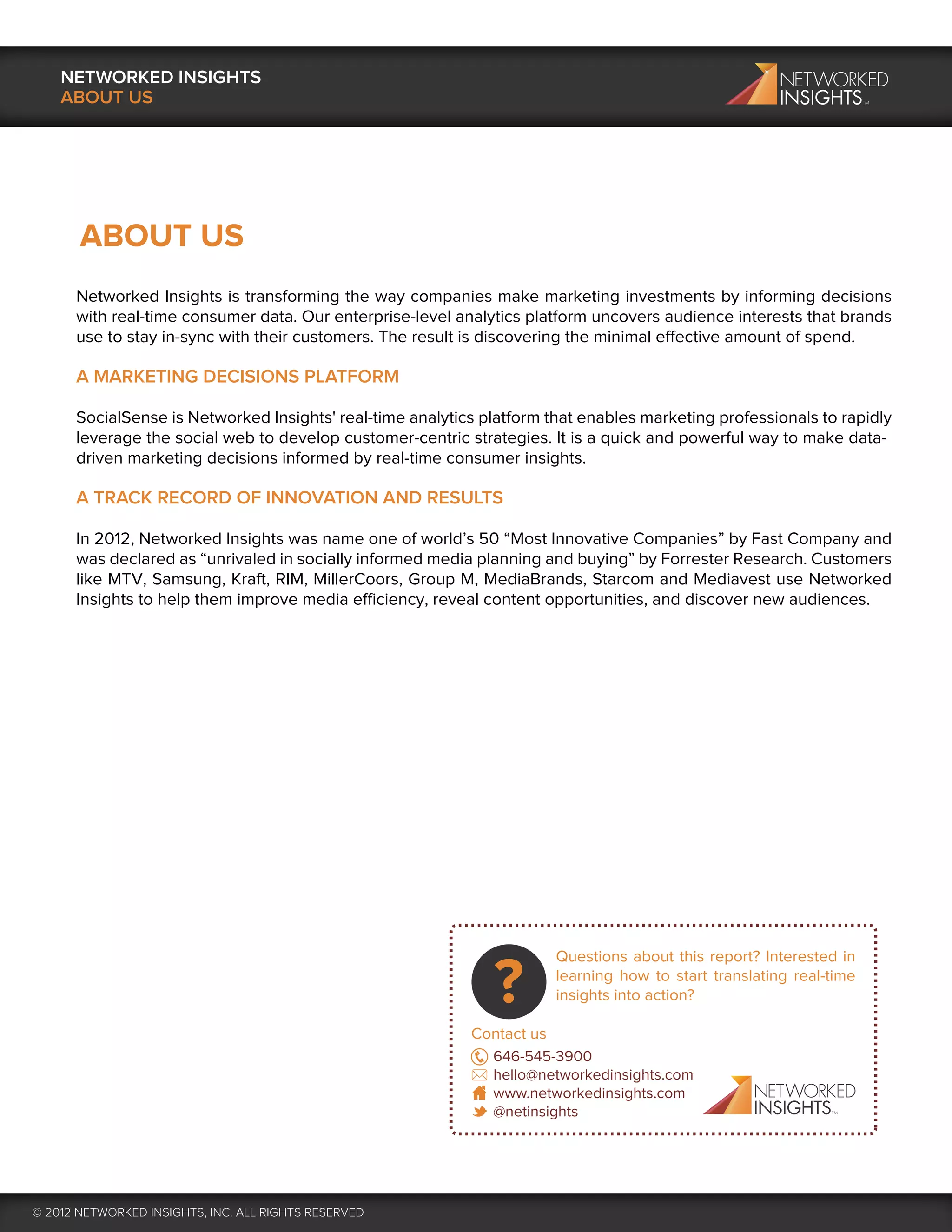 NETWORKED INSIGHTS
    ABOUT US




       ABOUT US
      Networked Insights is transforming the way companies make marketing investments by informing decisions
      with real-time consumer data. Our enterprise-level analytics platform uncovers audience interests that brands
      use to stay in-sync with their customers. The result is discovering the minimal effective amount of spend.

      A MARKETING DECISIONS PLATFORM

      SocialSense is Networked Insights' real-time analytics platform that enables marketing professionals to rapidly
      leverage the social web to develop customer-centric strategies. It is a quick and powerful way to make data-
      driven marketing decisions informed by real-time consumer insights.

      A TRACK RECORD OF INNOVATION AND RESULTS

      In 2012, Networked Insights was name one of world’s 50 “Most Innovative Companies” by Fast Company and
      was declared as “unrivaled in socially informed media planning and buying” by Forrester Research. Customers
      like MTV, Samsung, Kraft, RIM, MillerCoors, Group M, MediaBrands, Starcom and Mediavest use Networked
      Insights to help them improve media efficiency, reveal content opportunities, and discover new audiences.




                                                                       Questions about this report? Interested in
                                                                       learning how to start translating real-time
                                                                       insights into action?

                                                           Contact us
                                                             646-545-3900
                                                             hello@networkedinsights.com
                                                             www.networkedinsights.com
                                                             @netinsights




© 2012 NETWORKED INSIGHTS, INC. ALL RIGHTS RESERVED
 