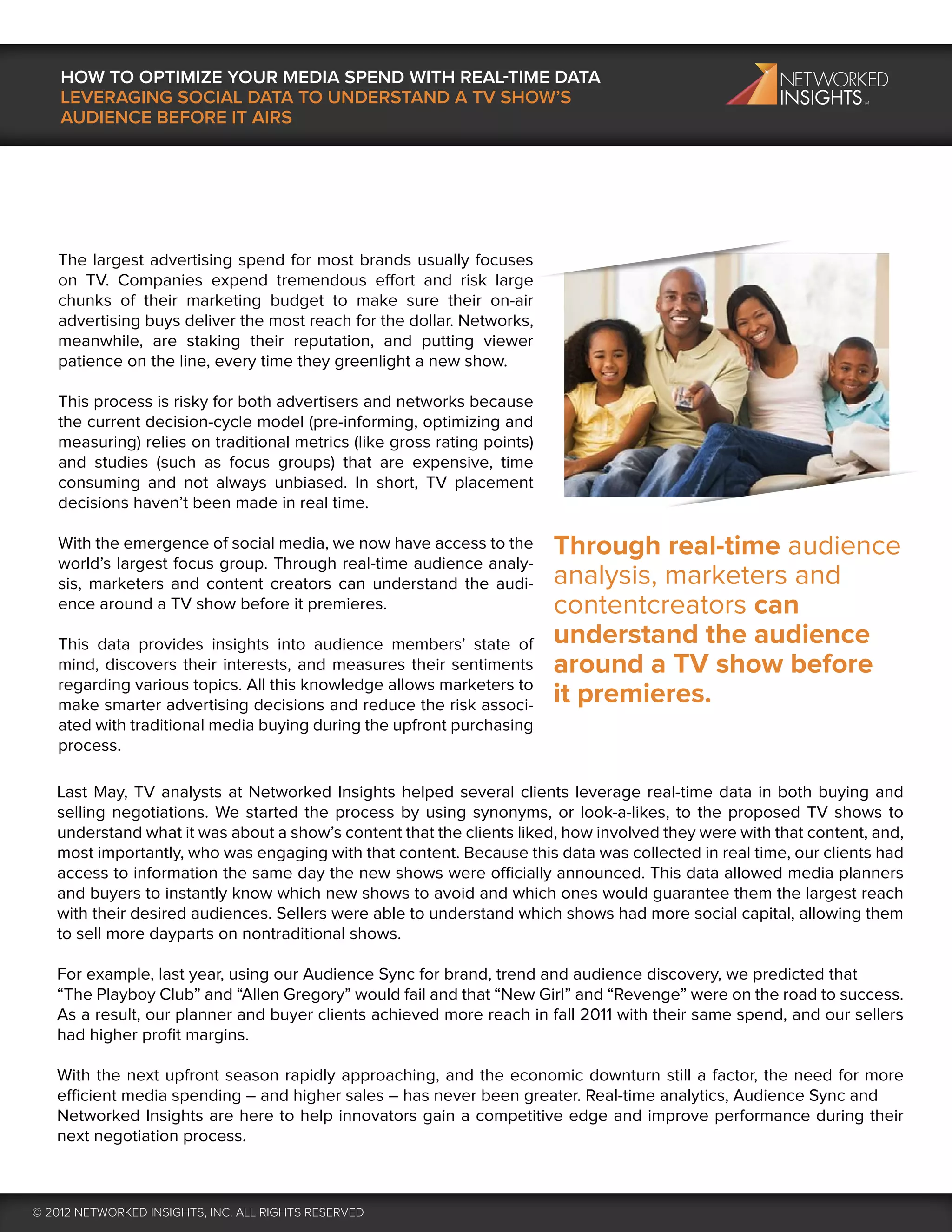 HOW TO OPTIMIZE YOUR MEDIA SPEND WITH REAL-TIME DATA
    LEVERAGING SOCIAL DATA TO UNDERSTAND A TV SHOW’S
    AUDIENCE BEFORE IT AIRS




   The largest advertising spend for most brands usually focuses
   on TV. Companies expend tremendous effort and risk large
   chunks of their marketing budget to make sure their on-air
   advertising buys deliver the most reach for the dollar. Networks,
   meanwhile, are staking their reputation, and putting viewer
   patience on the line, every time they greenlight a new show.

   This process is risky for both advertisers and networks because
   the current decision-cycle model (pre-informing, optimizing and
   measuring) relies on traditional metrics (like gross rating points)
   and studies (such as focus groups) that are expensive, time
   consuming and not always unbiased. In short, TV placement
   decisions haven’t been made in real time.

   With the emergence of social media, we now have access to the         Through real-time audience
   world’s largest focus group. Through real-time audience analy-
   sis, marketers and content creators can understand the audi-          analysis, marketers and
   ence around a TV show before it premieres.                            contentcreators can
   This data provides insights into audience members’ state of           understand the audience
   mind, discovers their interests, and measures their sentiments        around a TV show before
   regarding various topics. All this knowledge allows marketers to
   make smarter advertising decisions and reduce the risk associ-        it premieres.
   ated with traditional media buying during the upfront purchasing
   process.

   Last May, TV analysts at Networked Insights helped several clients leverage real-time data in both buying and
   selling negotiations. We started the process by using synonyms, or look-a-likes, to the proposed TV shows to
   understand what it was about a show’s content that the clients liked, how involved they were with that content, and,
   most importantly, who was engaging with that content. Because this data was collected in real time, our clients had
   access to information the same day the new shows were officially announced. This data allowed media planners
   and buyers to instantly know which new shows to avoid and which ones would guarantee them the largest reach
   with their desired audiences. Sellers were able to understand which shows had more social capital, allowing them
   to sell more dayparts on nontraditional shows.

   For example, last year, using our Audience Sync for brand, trend and audience discovery, we predicted that
   “The Playboy Club” and “Allen Gregory” would fail and that “New Girl” and “Revenge” were on the road to success.
   As a result, our planner and buyer clients achieved more reach in fall 2011 with their same spend, and our sellers
   had higher proﬁt margins.

   With the next upfront season rapidly approaching, and the economic downturn still a factor, the need for more
   efficient media spending – and higher sales – has never been greater. Real-time analytics, Audience Sync and
   Networked Insights are here to help innovators gain a competitive edge and improve performance during their
   next negotiation process.



© 2012 NETWORKED INSIGHTS, INC. ALL RIGHTS RESERVED
 