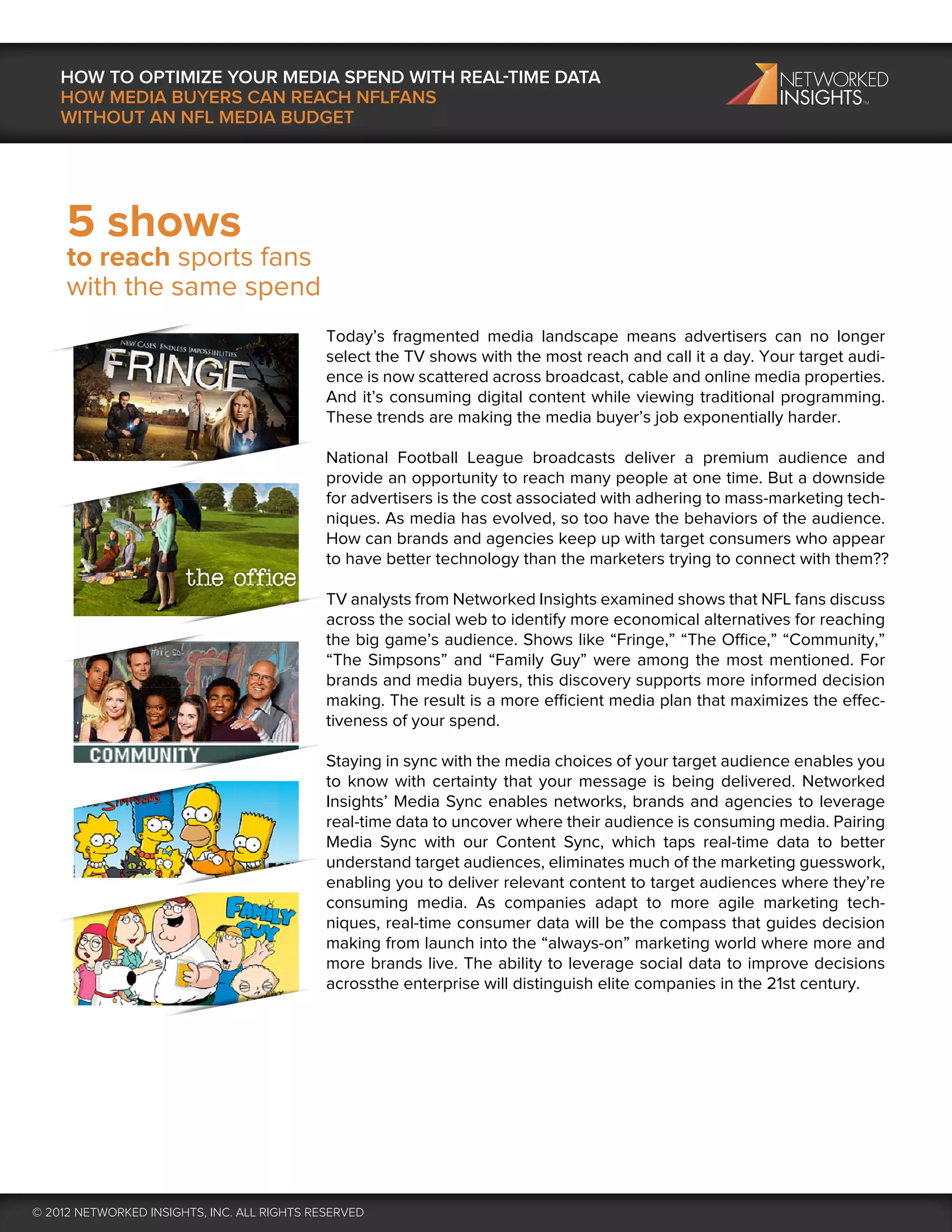 HOW TO OPTIMIZE YOUR MEDIA SPEND WITH REAL-TIME DATA
    HOW MEDIA BUYERS CAN REACH NFLFANS
    WITHOUT AN NFL MEDIA BUDGET




     5 shows
     to reach sports fans
     with the same spend
                                             Today’s fragmented media landscape means advertisers can no longer
                                             select the TV shows with the most reach and call it a day. Your target audi-
                                             ence is now scattered across broadcast, cable and online media properties.
                                             And it’s consuming digital content while viewing traditional programming.
                                             These trends are making the media buyer’s job exponentially harder.

                                             National Football League broadcasts deliver a premium audience and
                                             provide an opportunity to reach many people at one time. But a downside
                                             for advertisers is the cost associated with adhering to mass-marketing tech-
                                             niques. As media has evolved, so too have the behaviors of the audience.
                                             How can brands and agencies keep up with target consumers who appear
                                             to have better technology than the marketers trying to connect with them??

                                             TV analysts from Networked Insights examined shows that NFL fans discuss
                                             across the social web to identify more economical alternatives for reaching
                                             the big game’s audience. Shows like “Fringe,” “The Office,” “Community,”
                                             “The Simpsons” and “Family Guy” were among the most mentioned. For
                                             brands and media buyers, this discovery supports more informed decision
                                             making. The result is a more efficient media plan that maximizes the effec-
                                             tiveness of your spend.

                                             Staying in sync with the media choices of your target audience enables you
                                             to know with certainty that your message is being delivered. Networked
                                             Insights’ Media Sync enables networks, brands and agencies to leverage
                                             real-time data to uncover where their audience is consuming media. Pairing
                                             Media Sync with our Content Sync, which taps real-time data to better
                                             understand target audiences, eliminates much of the marketing guesswork,
                                             enabling you to deliver relevant content to target audiences where they’re
                                             consuming media. As companies adapt to more agile marketing tech-
                                             niques, real-time consumer data will be the compass that guides decision
                                             making from launch into the “always-on” marketing world where more and
                                             more brands live. The ability to leverage social data to improve decisions
                                             acrossthe enterprise will distinguish elite companies in the 21st century.




© 2012 NETWORKED INSIGHTS, INC. ALL RIGHTS RESERVED
 