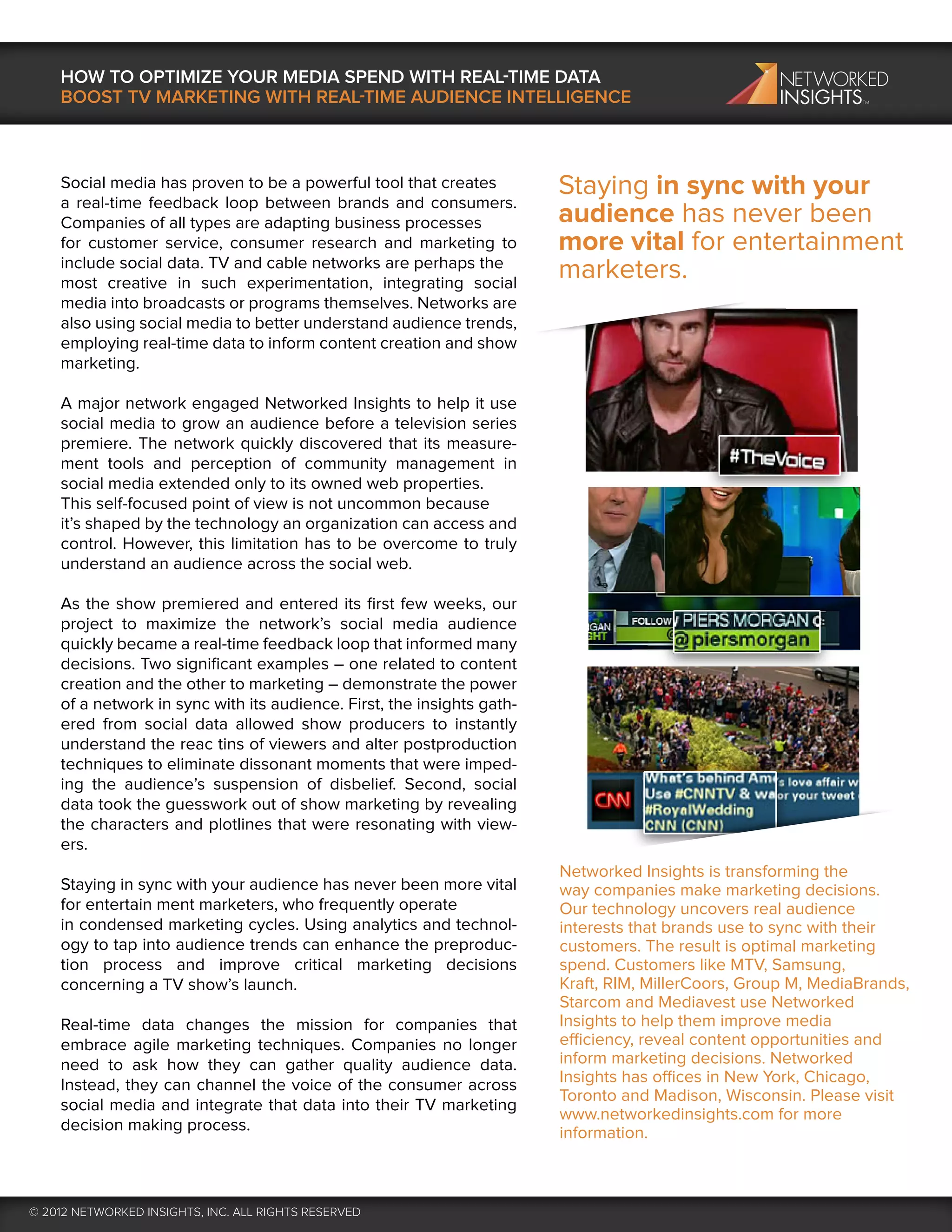 HOW TO OPTIMIZE YOUR MEDIA SPEND WITH REAL-TIME DATA
    BOOST TV MARKETING WITH REAL-TIME AUDIENCE INTELLIGENCE



    Social media has proven to be a powerful tool that creates          Staying in sync with your
    a real-time feedback loop between brands and consumers.
    Companies of all types are adapting business processes              audience has never been
    for customer service, consumer research and marketing to            more vital for entertainment
    include social data. TV and cable networks are perhaps the
    most creative in such experimentation, integrating social
                                                                        marketers.
    media into broadcasts or programs themselves. Networks are
    also using social media to better understand audience trends,
    employing real-time data to inform content creation and show
    marketing.

    A major network engaged Networked Insights to help it use
    social media to grow an audience before a television series
    premiere. The network quickly discovered that its measure-
    ment tools and perception of community management in
    social media extended only to its owned web properties.
    This self-focused point of view is not uncommon because
    it’s shaped by the technology an organization can access and
    control. However, this limitation has to be overcome to truly
    understand an audience across the social web.

    As the show premiered and entered its ﬁrst few weeks, our
    project to maximize the network’s social media audience
    quickly became a real-time feedback loop that informed many
    decisions. Two signiﬁcant examples – one related to content
    creation and the other to marketing – demonstrate the power
    of a network in sync with its audience. First, the insights gath-
    ered from social data allowed show producers to instantly
    understand the reac tins of viewers and alter postproduction
    techniques to eliminate dissonant moments that were imped-
    ing the audience’s suspension of disbelief. Second, social
    data took the guesswork out of show marketing by revealing
    the characters and plotlines that were resonating with view-
    ers.
                                                                        Networked Insights is transforming the
    Staying in sync with your audience has never been more vital        way companies make marketing decisions.
    for entertain ment marketers, who frequently operate                Our technology uncovers real audience
    in condensed marketing cycles. Using analytics and technol-         interests that brands use to sync with their
    ogy to tap into audience trends can enhance the preproduc-          customers. The result is optimal marketing
    tion process and improve critical marketing decisions               spend. Customers like MTV, Samsung,
    concerning a TV show’s launch.                                      Kraft, RIM, MillerCoors, Group M, MediaBrands,
                                                                        Starcom and Mediavest use Networked
    Real-time data changes the mission for companies that               Insights to help them improve media
    embrace agile marketing techniques. Companies no longer             efficiency, reveal content opportunities and
    need to ask how they can gather quality audience data.              inform marketing decisions. Networked
    Instead, they can channel the voice of the consumer across          Insights has offices in New York, Chicago,
                                                                        Toronto and Madison, Wisconsin. Please visit
    social media and integrate that data into their TV marketing
                                                                        www.networkedinsights.com for more
    decision making process.                                            information.



© 2012 NETWORKED INSIGHTS, INC. ALL RIGHTS RESERVED
 