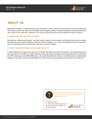 NETWORKED INSIGHTS
    ABOUT US




       ABOUT US
      Networked Insights is transforming the way companies make marketing investments by informing decisions
      with real-time consumer data. Our enterprise-level analytics platform uncovers audience interests that brands
      use to stay in-sync with their customers. The result is discovering the minimal effective amount of spend.

      A MARKETING DECISIONS PLATFORM

      SocialSense is Networked Insights' real-time analytics platform that enables marketing professionals to rapidly
      leverage the social web to develop customer-centric strategies. It is a quick and powerful way to make data-
      driven marketing decisions informed by real-time consumer insights.

      A TRACK RECORD OF INNOVATION AND RESULTS

      In 2012, Networked Insights was name one of world’s 50 “Most Innovative Companies” by Fast Company and
      was declared as “unrivaled in socially informed media planning and buying” by Forrester Research. Customers
      like MTV, Samsung, Kraft, RIM, MillerCoors, Group M, MediaBrands, Starcom and Mediavest use Networked
      Insights to help them improve media efficiency, reveal content opportunities, and discover new audiences.




                                                                       Questions about this report? Interested in
                                                                       learning how to start translating real-time
                                                                       insights into action?

                                                           Contact us
                                                             646-545-3900
                                                             hello@networkedinsights.com
                                                             www.networkedinsights.com
                                                             @netinsights




© 2012 NETWORKED INSIGHTS, INC. ALL RIGHTS RESERVED
 
