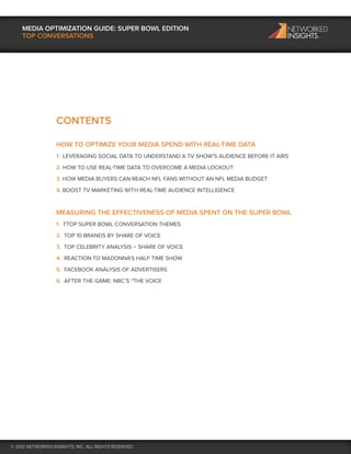 MEDIA OPTIMIZATION GUIDE: SUPER BOWL EDITION
    TOP CONVERSATIONS




                   CONTENTS

                   HOW TO OPTIMIZE YOUR MEDIA SPEND WITH REAL-TIME DATA
                   1. LEVERAGING SOCIAL DATA TO UNDERSTAND A TV SHOW’S AUDIENCE BEFORE IT AIRS
                   2. HOW TO USE REAL-TIME DATA TO OVERCOME A MEDIA LOCKOUT
                   3. HOW MEDIA BUYERS CAN REACH NFL FANS WITHOUT AN NFL MEDIA BUDGET
                   4. BOOST TV MARKETING WITH REAL-TIME AUDIENCE INTELLIGENCE


                   MEASURING THE EFFECTIVENESS OF MEDIA SPENT ON THE SUPER BOWL
                   1. TTOP SUPER BOWL CONVERSATION THEMES
                   2. TOP 10 BRANDS BY SHARE OF VOICE
                   3. TOP CELEBRITY ANALYSIS – SHARE OF VOICE
                   4. REACTION TO MADONNA’S HALF TIME SHOW
                   5. FACEBOOK ANALYSIS OF ADVERTISERS
                   6. AFTER THE GAME: NBC’S “THE VOICE




© 2012 NETWORKED INSIGHTS, INC. ALL RIGHTS RESERVED
 