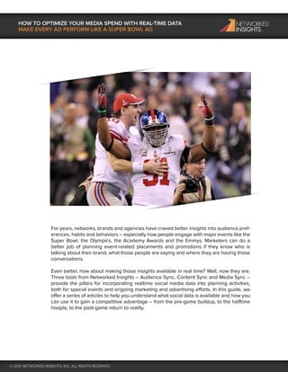 HOW TO OPTIMIZE YOUR MEDIA SPEND WITH REAL-TIME DATA
    MAKE EVERY AD PERFORM LIKE A SUPER BOWL AD




                    For years, networks, brands and agencies have craved better insights into audience pref-
                                                                                                       pref
                    erences, habits and behaviors – especially how people engage with major events like the
                    Super Bowl, the Olympics, the Academy Awards and the Emmys. Marketers can do a
                    better job of planning event-related placements and promotions if they know who is
                    talking about their brand, what those people are saying and where they are having those
                    conversations.

                    Even better, how about making those insights available in real time? Well, now they are.
                    Three tools from Networked Insights – Audience Sync, Content Sync and Media Sync –
                    provide the pillars for incorporating realtime social media data into planning activities,
                    both for special events and ongoing marketing and advertising efforts. In this guide, we
                    offer a series of articles to help you understand what social data is available and how you
                    can use it to gain a competitive advantage – from the pre-game buildup, to the halftime
                    hoopla, to the post-game return to reality.




© 2012 NETWORKED INSIGHTS, INC. ALL RIGHTS RESERVED
 