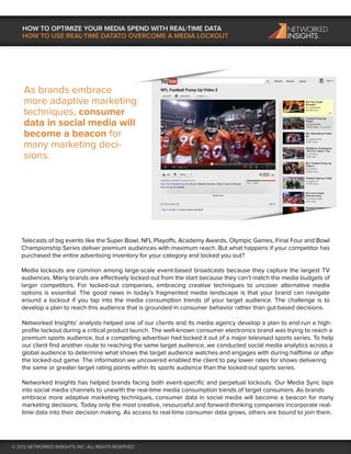 HOW TO OPTIMIZE YOUR MEDIA SPEND WITH REAL-TIME DATA
    HOW TO USE REAL-TIME DATATO OVERCOME A MEDIA LOCKOUT




    As brands embrace
    more adaptive marketing
    techniques, consumer
    data in social media will
    become a beacon for
    many marketing deci-
    sions.




   Telecasts of big events like the Super Bowl, NFL Playoffs, Academy Awards, Olympic Games, Final Four and Bowl
   Championship Series deliver premium audiences with maximum reach. But what happens if your competitor has
   purchased the entire advertising inventory for your category and locked you out?

   Media lockouts are common among large-scale event-based broadcasts because they capture the largest TV
   audiences. Many brands are effectively locked out from the start because they can’t match the media budgets of
   larger competitors. For locked-out companies, embracing creative techniques to uncover alternative media
   options is essential. The good news in today’s fragmented media landscape is that your brand can navigate
   around a lockout if you tap into the media consumption trends of your target audience. The challenge is to
   develop a plan to reach this audience that is grounded in consumer behavior rather than gut-based decisions.

    Networked Insights’ analysts helped one of our clients and its media agency develop a plan to end-run a high-
    proﬁle lockout during a critical product launch. The well-known consumer electronics brand was trying to reach a
    premium sports audience, but a competing advertiser had locked it out of a major televised sports series. To help
    our client ﬁnd another route to reaching the same target audience, we conducted social media analytics across a
    global audience to determine what shows the target audience watches and engages with during halftime or after
    the locked-out game. The information we uncovered enabled the client to pay lower rates for shows delivering
    the same or greater target rating points within its sports audience than the locked-out sports series.

    Networked Insights has helped brands facing both event-speciﬁc and perpetual lockouts. Our Media Sync taps
    into social media channels to unearth the real-time media consumption trends of target consumers. As brands
    embrace more adaptive marketing techniques, consumer data in social media will become a beacon for many
    marketing decisions. Today only the most creative, resourceful and forward-thinking companies incorporate real-
    time data into their decision making. As access to real-time consumer data grows, others are bound to join them.




© 2012 NETWORKED INSIGHTS, INC. ALL RIGHTS RESERVED
 