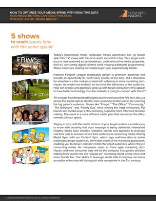 HOW TO OPTIMIZE YOUR MEDIA SPEND WITH REAL-TIME DATA
    HOW MEDIA BUYERS CAN REACH NFLFANS
    WITHOUT AN NFL MEDIA BUDGET




     5 shows
     to reach sports fans
     with the same spend
                                             Today’s fragmented media landscape means advertisers can no longer
                                             select the TV shows with the most reach and call it a day. Your target audi-
                                             ence is now scattered across broadcast, cable and online media properties.
                                             And it’s consuming digital content while viewing traditional programming.
                                             These trends are making the media buyer’s job exponentially harder.

                                             National Football League broadcasts deliver a premium audience and
                                             provide an opportunity to reach many people at one time. But a downside
                                             for advertisers is the cost associated with adhering to mass-marketing tech-
                                             niques. As media has evolved, so too have the behaviors of the audience.
                                             How can brands and agencies keep up with target consumers who appear
                                             to have better technology than the marketers trying to connect with them??

                                             TV analysts from Networked Insights examined shows that NFL fans discuss
                                             across the social web to identify more economical alternatives for reaching
                                             the big game’s audience. Shows like “Fringe,” “The Office,” “Community,”
                                             “The Simpsons” and “Family Guy” were among the most mentioned. For
                                             brands and media buyers, this discovery supports more informed decision
                                             making. The result is a more efficient media plan that maximizes the effec-
                                             tiveness of your spend.

                                             Staying in sync with the media choices of your target audience enables you
                                             to know with certainty that your message is being delivered. Networked
                                             Insights’ Media Sync enables networks, brands and agencies to leverage
                                             real-time data to uncover where their audience is consuming media. Pairing
                                             Media Sync with our Content Sync, which taps real-time data to better
                                             understand target audiences, eliminates much of the marketing guesswork,
                                             enabling you to deliver relevant content to target audiences where they’re
                                             consuming media. As companies adapt to more agile marketing tech-
                                             niques, real-time consumer data will be the compass that guides decision
                                             making from launch into the “always-on” marketing world where more and
                                             more brands live. The ability to leverage social data to improve decisions
                                             acrossthe enterprise will distinguish elite companies in the 21st century.




© 2012 NETWORKED INSIGHTS, INC. ALL RIGHTS RESERVED
 
