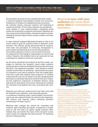 HOW TO OPTIMIZE YOUR MEDIA SPEND WITH REAL-TIME DATA
    BOOST TV MARKETING WITH REAL-TIME AUDIENCE INTELLIGENCE



    Social media has proven to be a powerful tool that creates          Staying in sync with your
    a real-time feedback loop between brands and consumers.
    Companies of all types are adapting business processes              audience has never been
    for customer service, consumer research and marketing to            more vital for entertainment
    include social data. TV and cable networks are perhaps the
    most creative in such experimentation, integrating social
                                                                        marketers.
    media into broadcasts or programs themselves. Networks are
    also using social media to better understand audience trends,
    employing real-time data to inform content creation and show
    marketing.

    A major network engaged Networked Insights to help it use
    social media to grow an audience before a television series
    premiere. The network quickly discovered that its measure-
    ment tools and perception of community management in
    social media extended only to its owned web properties.
    This self-focused point of view is not uncommon because
    it’s shaped by the technology an organization can access and
    control. However, this limitation has to be overcome to truly
    understand an audience across the social web.

    As the show premiered and entered its ﬁrst few weeks, our
    project to maximize the network’s social media audience
    quickly became a real-time feedback loop that informed many
    decisions. Two signiﬁcant examples – one related to content
    creation and the other to marketing – demonstrate the power
    of a network in sync with its audience. First, the insights gath-
    ered from social data allowed show producers to instantly
    understand the reac tins of viewers and alter postproduction
    techniques to eliminate dissonant moments that were imped-
    ing the audience’s suspension of disbelief. Second, social
    data took the guesswork out of show marketing by revealing
    the characters and plotlines that were resonating with view-
    ers.
                                                                        Networked Insights is transforming the
    Staying in sync with your audience has never been more vital        way companies make marketing decisions.
    for entertain ment marketers, who frequently operate                Our technology uncovers real audience
    in condensed marketing cycles. Using analytics and technol-         interests that brands use to sync with their
    ogy to tap into audience trends can enhance the preproduc-          customers. The result is optimal marketing
    tion process and improve critical marketing decisions               spend. Customers like MTV, Samsung,
    concerning a TV show’s launch.                                      Kraft, RIM, MillerCoors, Group M, MediaBrands,
                                                                        Starcom and Mediavest use Networked
    Real-time data changes the mission for companies that               Insights to help them improve media
    embrace agile marketing techniques. Companies no longer             efficiency, reveal content opportunities and
    need to ask how they can gather quality audience data.              inform marketing decisions. Networked
    Instead, they can channel the voice of the consumer across          Insights has offices in New York, Chicago,
                                                                        Toronto and Madison, Wisconsin. Please visit
    social media and integrate that data into their TV marketing
                                                                        www.networkedinsights.com for more
    decision making process.                                            information.



© 2012 NETWORKED INSIGHTS, INC. ALL RIGHTS RESERVED
 