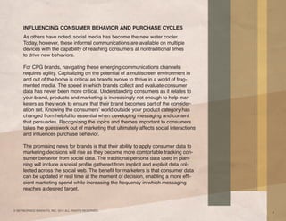 INFLUENCING CONSUMER BEHAVIOR AND PURCHASE CYCLES
     As others have noted, social media has become the new water cooler.
     Today, however, these informal communications are available on multiple
     devices with the capability of reaching consumers at nontraditional times
     to drive new behaviors.

     For CPG brands, navigating these emerging communications channels
     requires agility. Capitalizing on the potential of a multiscreen environment in
     and out of the home is critical as brands evolve to thrive in a world of frag-
     mented media. The speed in which brands collect and evaluate consumer
     data has never been more critical. Understanding consumers as it relates to
     your brand, products and marketing is increasingly not enough to help mar-
     keters as they work to ensure that their brand becomes part of the consider-
     ation set. Knowing the consumers’ world outside your product category has
     changed from helpful to essential when developing messaging and content
     that persuades. Recognizing the topics and themes important to consumers
     takes the guesswork out of marketing that ultimately affects social interactions
     and influences purchase behavior.

     The promising news for brands is that their ability to apply consumer data to
     marketing decisions will rise as they become more comfortable tracking con-
     sumer behavior from social data. The traditional persona data used in plan-
     ning will include a social profile gathered from implicit and explicit data col-
     lected across the social web. The benefit for marketers is that consumer data
     can be updated in real time at the moment of decision, enabling a more effi-
     cient marketing spend while increasing the frequency in which messaging
     reaches a desired target.



© NETWORKED INSIGHTS, INC. 2011 ALL RIGHTS RESERVED.
                                                                                        9
 