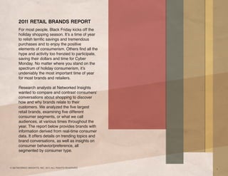 2011 RETAIL BRANDS REPORT
      For most people, Black Friday kicks off the
      holiday shopping season. It’s a time of year
      to relish terrific savings and tremendous
      purchases and to enjoy the positive
      elements of consumerism. Others find all the
      hype and activity too frenzied to participate,
      saving their dollars and time for Cyber
      Monday. No matter where you stand on the
      spectrum of holiday consumerism, it’s
      undeniably the most important time of year
      for most brands and retailers.

      Research analysts at Networked Insights
      wanted to compare and contrast consumers’
      conversations about shopping to discover
      how and why brands relate to their
      customers. We analyzed the five largest
      retail brands, examining five different
      consumer segments, or what we call
      audiences, at various times throughout the
      year. The report below provides brands with
      information derived from real-time consumer
      data. It offers details on trending topics and
      brand conversations, as well as insights on
      consumer behavior/preference, all
      segmented by consumer type.



© NETWORKED INSIGHTS, INC. 2011 ALL RIGHTS RESERVED.
                                                       1
 
