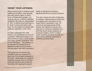 TARGET YOUR LISTENING
     When brands begin to analyze social               easier to identify the marketing
     media conversations, they typically               elements that drive consumer behavior.
     start with owned media or brand
     terms. At Networked Insights, our                 This also reduces the time of discovery
     analysis starts in a different direction          for retailers, allowing them to shift focus
     altogether. We begin by asking either             to engaging with consumers on the
     a) “who” is talking about said topic or           topics they’re interested in now. For
     b) “what” is being said about said                consumer packaged goods (CPG)
     topic. For this report, we started with           brands, this approach uncovers the
     audience segments, or the “who.”                  best time to create and distribute con-
                                                       tent that directs target audiences to
     To better understand the meta                     particular retailers. Hence, it helps
     themes in an audience’s and brand’s               guide marketing decisions through the
     ecosystem, Networked Insights ana-                voice of the customer expressed in
     lysts looked at a year’s worth of data            real-time consumer data.
     from blogs, forums, comments, Twit-
     ter and Facebook. This allowed us
     to ascertain the optimal times to
     distribute content and the content
     that resonated most with consumers.

     The audiences we examine are
     considered primary targets for at
     least one of the retailers analyzed in
     the report. Additionally, the audience
     segments chosen serve to contrast
     consumer behavior and sentiment.
     We believe this approach makes it

© NETWORKED INSIGHTS, INC. 2011 ALL RIGHTS RESERVED.
                                                                                                     3
 