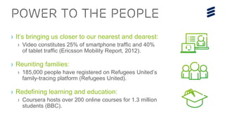 POWER TO THE PEOPLE
› It’s bringing us closer to our nearest and dearest:
› Video constitutes 25% of smartphone traffic and 40%
of tablet traffic (Ericsson Mobility Report, 2012).
› Reuniting families:
› 185,000 people have registered on Refugees United’s
family-tracing platform (Refugees United).
› Redefining learning and education:
› Coursera hosts over 200 online courses for 1.3 million
students (BBC).
 