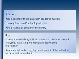 Rehabilitating information literacy IL is: a continuum of skills, abilities, values and attitudes around analysing, evaluating, managing and assimilating information fundamental to the ongoing development of the individual, social as well as academic IL is not: seen as part of the mainstream academic mission merely functional/technological skills  the preserve or saviour of the library 